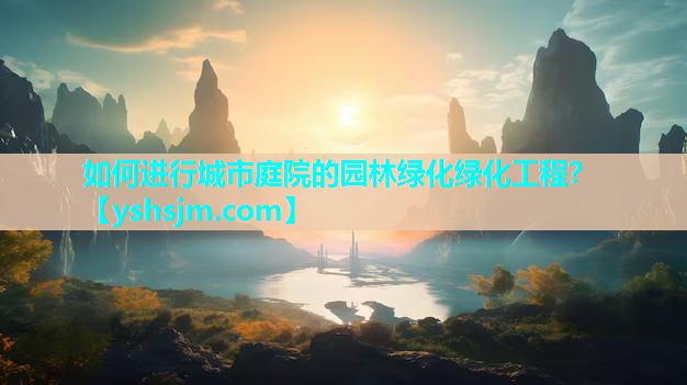 如何进行城市庭院的园林绿化绿化工程？